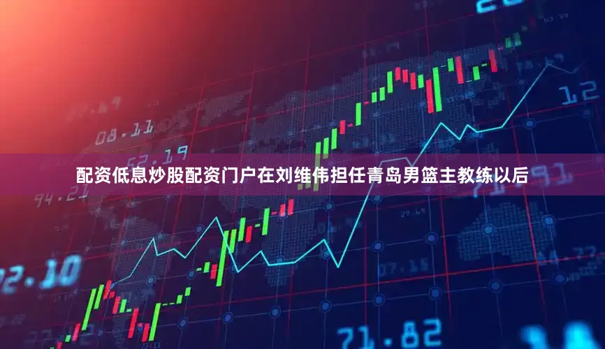 配资低息炒股配资门户在刘维伟担任青岛男篮主教练以后