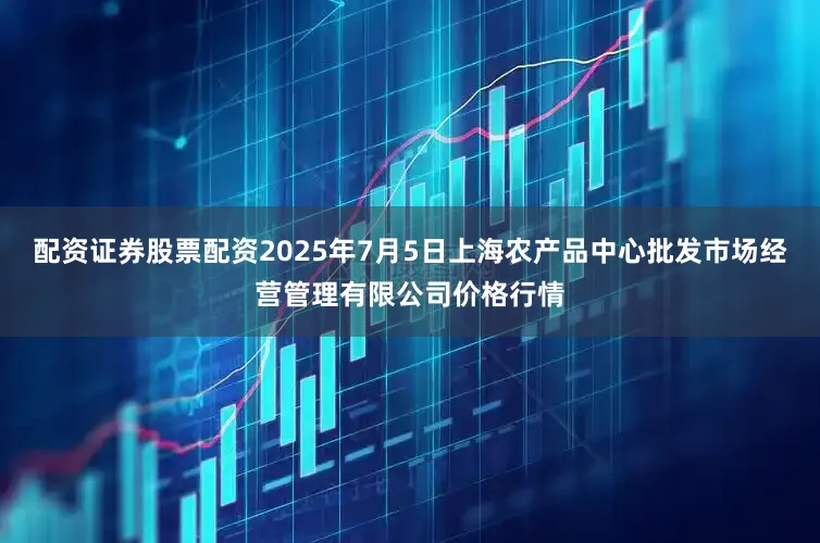 配资证券股票配资2025年7月5日上海农产品中心批发市场经营管理有限公司价格行情