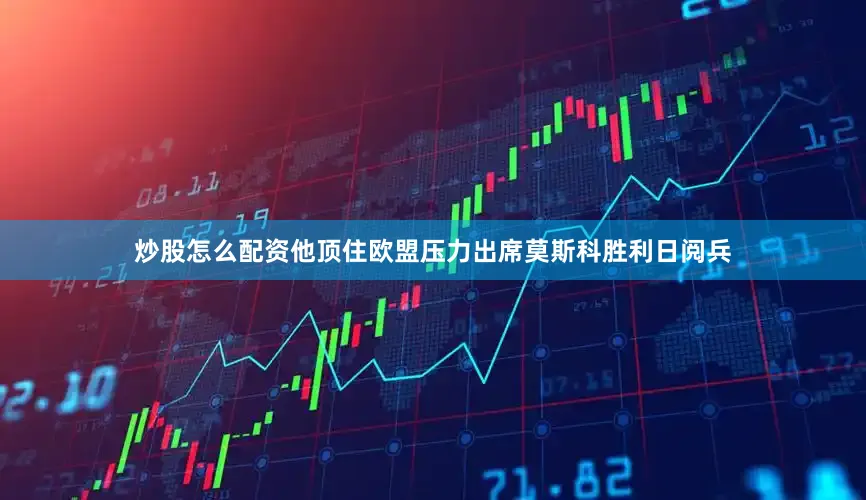 炒股怎么配资他顶住欧盟压力出席莫斯科胜利日阅兵